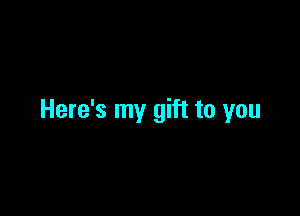 Here's my gift to you
