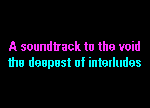 A soundtrack to the void

the deepest of interludes