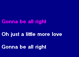 Oh just a little more love

Gonna be all right