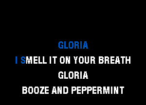 GLORIA
I SMELL IT ON YOUR BREATH
GLORIA
BOOZE AND PEPPERMINT