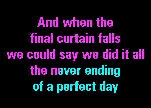 And when the
final curtain falls
we could say we did it all
the never ending
of a perfect day