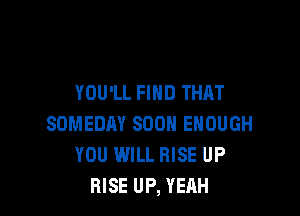 YOU'LL FIND THAT

SOMEDAY SOON ENOUGH
YOU WILL RISE UP
RISE UP, YEAH