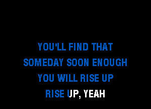 YOU'LL FIND THAT

SOMEDAY SOON ENOUGH
YOU WILL RISE UP
RISE UP, YEAH