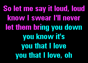 So let me say it loud, loud
know I swear I'll never
let them bring you down

you know it's
you that I love
you that I love, oh