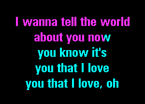 I wanna tell the world
about you now

you know it's
you that I love
you that I love, oh