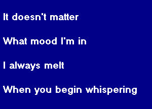 It doesn't matter
What mood I'm in

I always melt

When you begin whispering