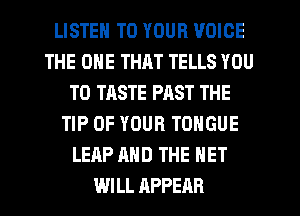 LISTEN TO YOUR VOICE
THE ONE THAT TELLS YOU
TO TASTE PAST THE
TIP OF YOUR TONGUE
LEAP AND THE NET
WILL APPEAR