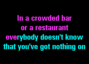 In a crowded bar
or a restaurant
everybody doesn't know
that you've got nothing on