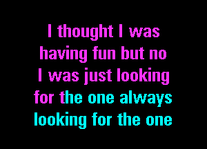 I thought I was
having fun but no
I was just looking

for the one always

looking for the one I