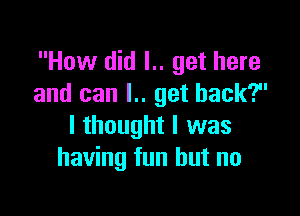 How did l.. get here
and can l.. get back?

I thought I was
having fun but no