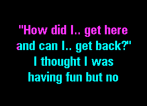 How did l.. get here
and can l.. get back?

I thought I was
having fun but no