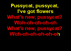 Pussycat, pussycat,
I've got flowers
What's new, pussycat?
Woh-oh-oh-oh-oh
What's new, pussycat?
Woh-oh-oh-oh-oh-oh