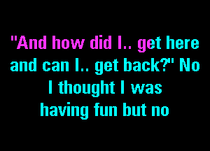 And how did I.. get here
and can l.. get back? No

I thought I was
having fun but no