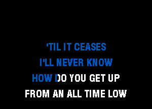 'Tl L IT CEASES

I'LL NEVER KNOW
HOW DO YOU GET UP
FROM AN ALL TIME LOW