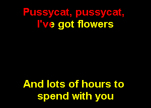 Pussycat, pussycat,
I've got flowers

And lots of hours to
spend with you