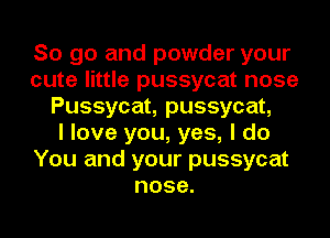 So go and powder your
cute little pussycat nose
Pussycat, pussycat,

I love you, yes, I do
You and your pussycat
nose.