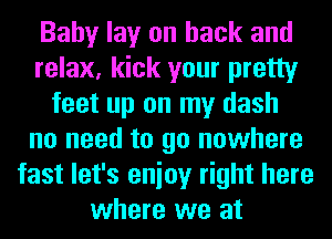 Baby lay on back and
relax, kick your pretty
feet up on my dash
no need to go nowhere
fast let's enioy right here
where we at