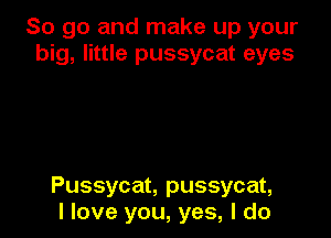 So go and make up your
big, little pussycat eyes

Pussycat, pussycat,
I love you, yes, I do