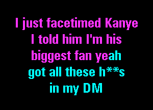 I just facetimed Kanye
I told him I'm his

biggest fan yeah
got all these news
in my DM