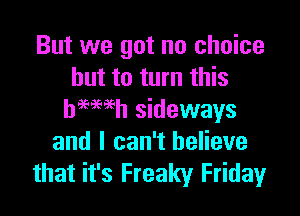 But we got no choice
but to turn this

hemeh sideways
and I can't believe
that it's Freaky Friday