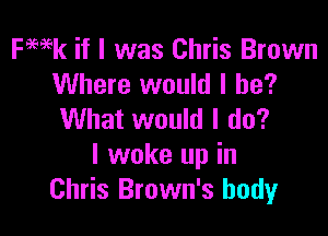 FWk if I was Chris Brown
Where would I be?

What would I do?
I woke up in
Chris Brown's body