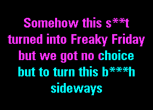 Somehow this smet
turned into Freaky Friday

but we got no choice
but to turn this bemsh

sideways