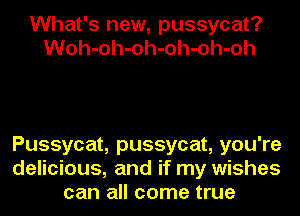 What's new, pussycat?
Woh-oh-oh-oh-oh-oh

Pussycat, pussycat, you're
delicious, and if my wishes
can all come true