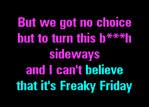 But we got no choice
but to turn this hmmh

sideways
and I can't believe
that it's Freaky Friday