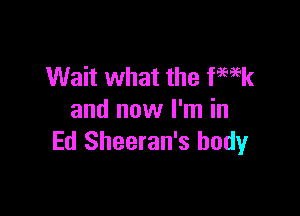 Wait what the fmek

and now I'm in
Ed Sheeran's body