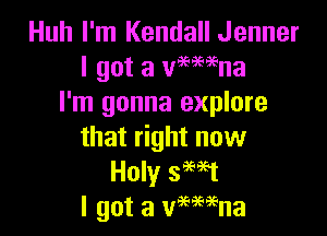 Huh I'm Kendall Jenner
I got a Wemna
I'm gonna explore

that right now
Holy smt
I got a vmeaena