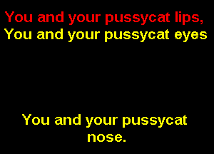 You and your pussycat lips,
You and your pussycat eyes

You and your pussycat
nose.
