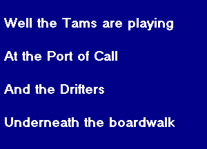 Well the Tams are playing

At the Port of Call

And the Drifters

Underneath the boardwalk