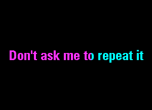 Don't ask me to repeat it