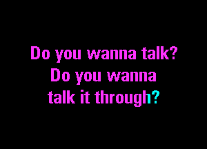Do you wanna talk?

Do you wanna
talk it through?