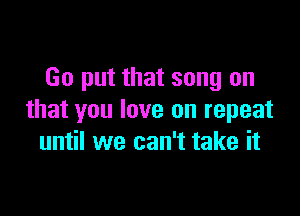 Go put that song on

that you love on repeat
until we can't take it