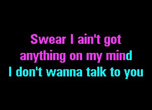 Swear I ain't got

anything on my mind
I don't wanna talk to you