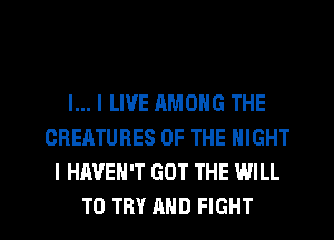 l... I LIVE RMONG THE
CREATURES OF THE NIGHT
I HAVEN'T GOT THE WILL
TO TRY AND FIGHT