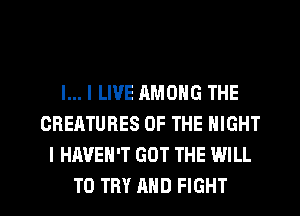 l... I LIVE RMONG THE
CREATURES OF THE NIGHT
I HAVEN'T GOT THE WILL
TO TRY AND FIGHT