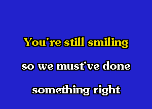 You're still smiling

so we must've done

something right