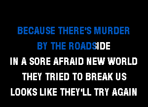 BECAUSE THERE'S MURDER
BY THE ROADSIDE
IN A SORE AFRAID NEW WORLD
THEY TRIED TO BREAK US
LOOKS LIKE THEY'LL TRY AGAIN