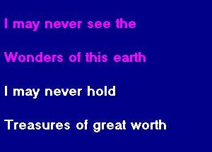 I may never hold

Treasures of great worth