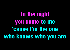 In the night
you come to me

'cause I'm the one
who knows who you are