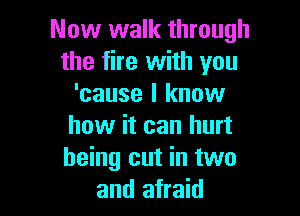 Now walk through
the fire with you
'cause I know

how it can hurt
being cut in two
and afraid
