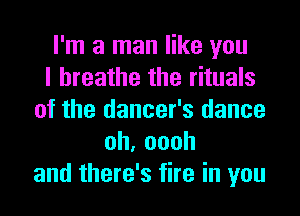 I'm a man like you
I breathe the rituals
of the dancer's dance
oh,oooh
and there's fire in you