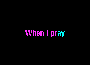 When I pray