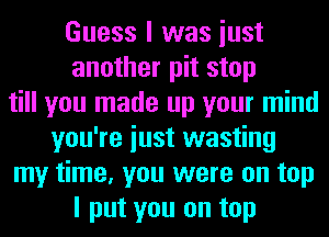 Guess I was iust
another pit stop
till you made up your mind
you're iust wasting
my time, you were on top
I put you on top
