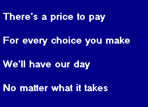 There's a price to pay

For evety choice you make

We'll have our day

No matter what it takes