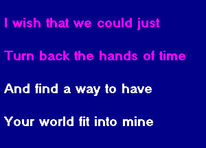 And find a way to have

Your world fit into mine