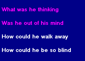 How could he walk away

How could he be so blind