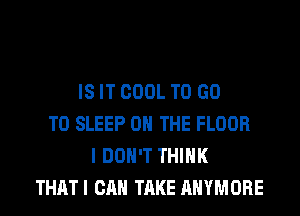 IS IT COOL TO GO
TO SLEEP ON THE FLOOR
I DON'T THINK
THATI CAN TAKE AHYMORE